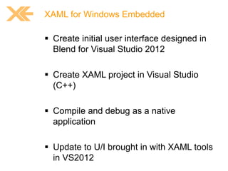 XAML for Windows Embedded

 Create initial user interface designed in
Blend for Visual Studio 2012
 Create XAML project in Visual Studio
(C++)
 Compile and debug as a native
application
 Update to U/I brought in with XAML tools
in VS2012

 