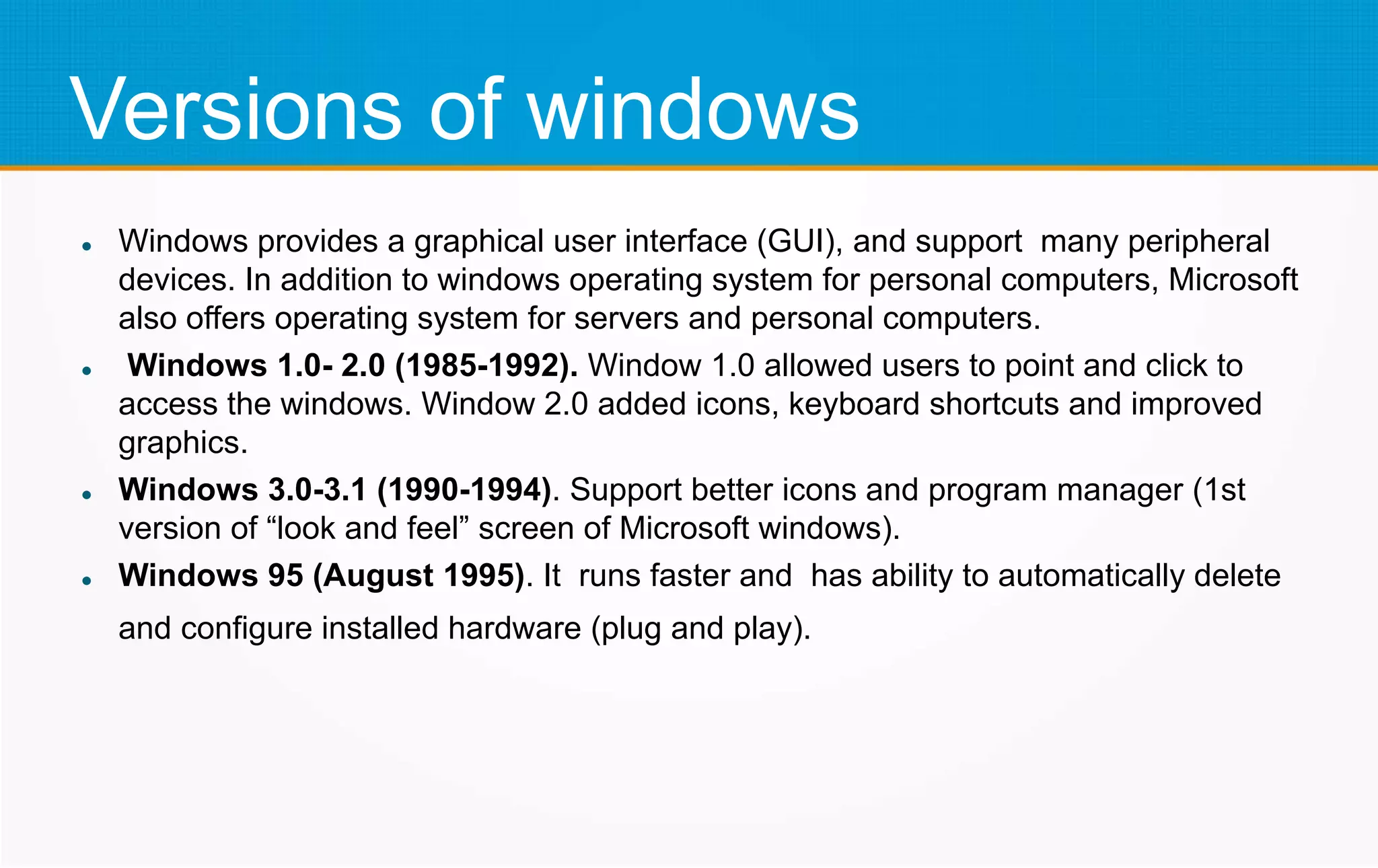 Versions of windows
 Windows provides a graphical user interface (GUI), and support many peripheral
devices. In addition to windows operating system for personal computers, Microsoft
also offers operating system for servers and personal computers.
 Windows 1.0- 2.0 (1985-1992). Window 1.0 allowed users to point and click to
access the windows. Window 2.0 added icons, keyboard shortcuts and improved
graphics.
 Windows 3.0-3.1 (1990-1994). Support better icons and program manager (1st
version of “look and feel” screen of Microsoft windows).
 Windows 95 (August 1995). It runs faster and has ability to automatically delete
and configure installed hardware (plug and play).
 