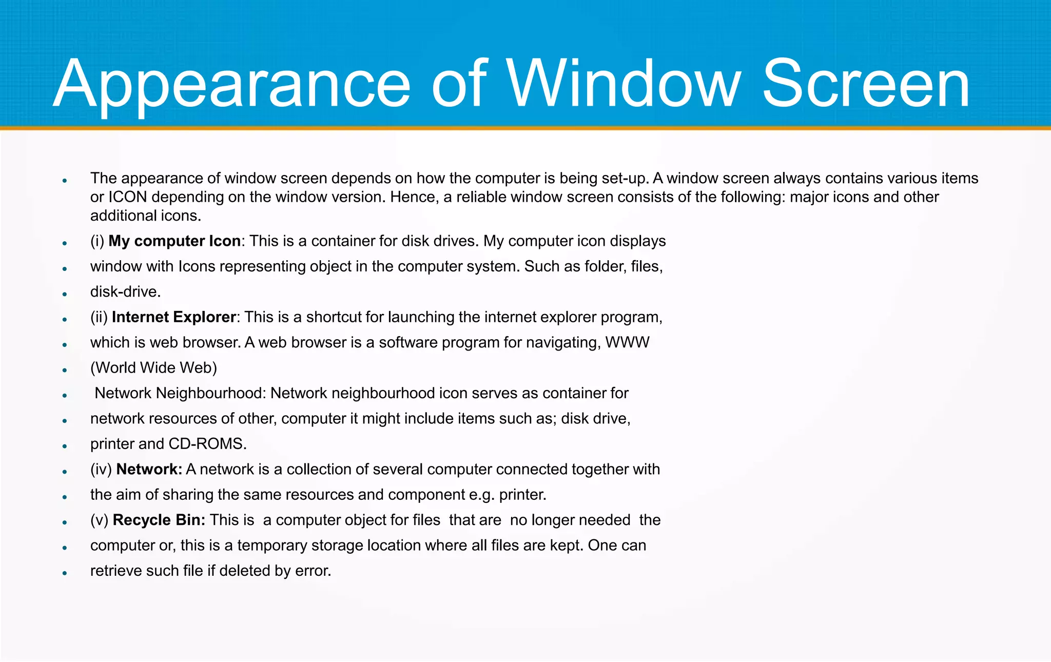 Appearance of Window Screen
 The appearance of window screen depends on how the computer is being set-up. A window screen always contains various items
or ICON depending on the window version. Hence, a reliable window screen consists of the following: major icons and other
additional icons.
 (i) My computer Icon: This is a container for disk drives. My computer icon displays
 window with Icons representing object in the computer system. Such as folder, files,
 disk-drive.
 (ii) Internet Explorer: This is a shortcut for launching the internet explorer program,
 which is web browser. A web browser is a software program for navigating, WWW
 (World Wide Web)
 Network Neighbourhood: Network neighbourhood icon serves as container for
 network resources of other, computer it might include items such as; disk drive,
 printer and CD-ROMS.
 (iv) Network: A network is a collection of several computer connected together with
 the aim of sharing the same resources and component e.g. printer.
 (v) Recycle Bin: This is a computer object for files that are no longer needed the
 computer or, this is a temporary storage location where all files are kept. One can
 retrieve such file if deleted by error.
 