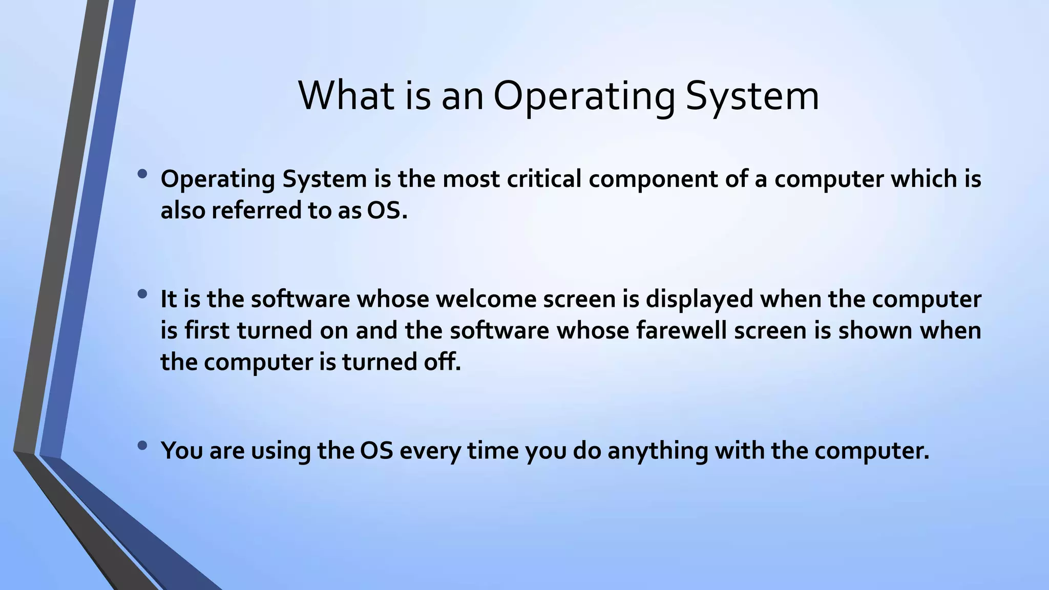 What is an Operating System
• Operating System is the most critical component of a computer which is
also referred to as OS.
• It is the software whose welcome screen is displayed when the computer
is first turned on and the software whose farewell screen is shown when
the computer is turned off.
• You are using the OS every time you do anything with the computer.
 