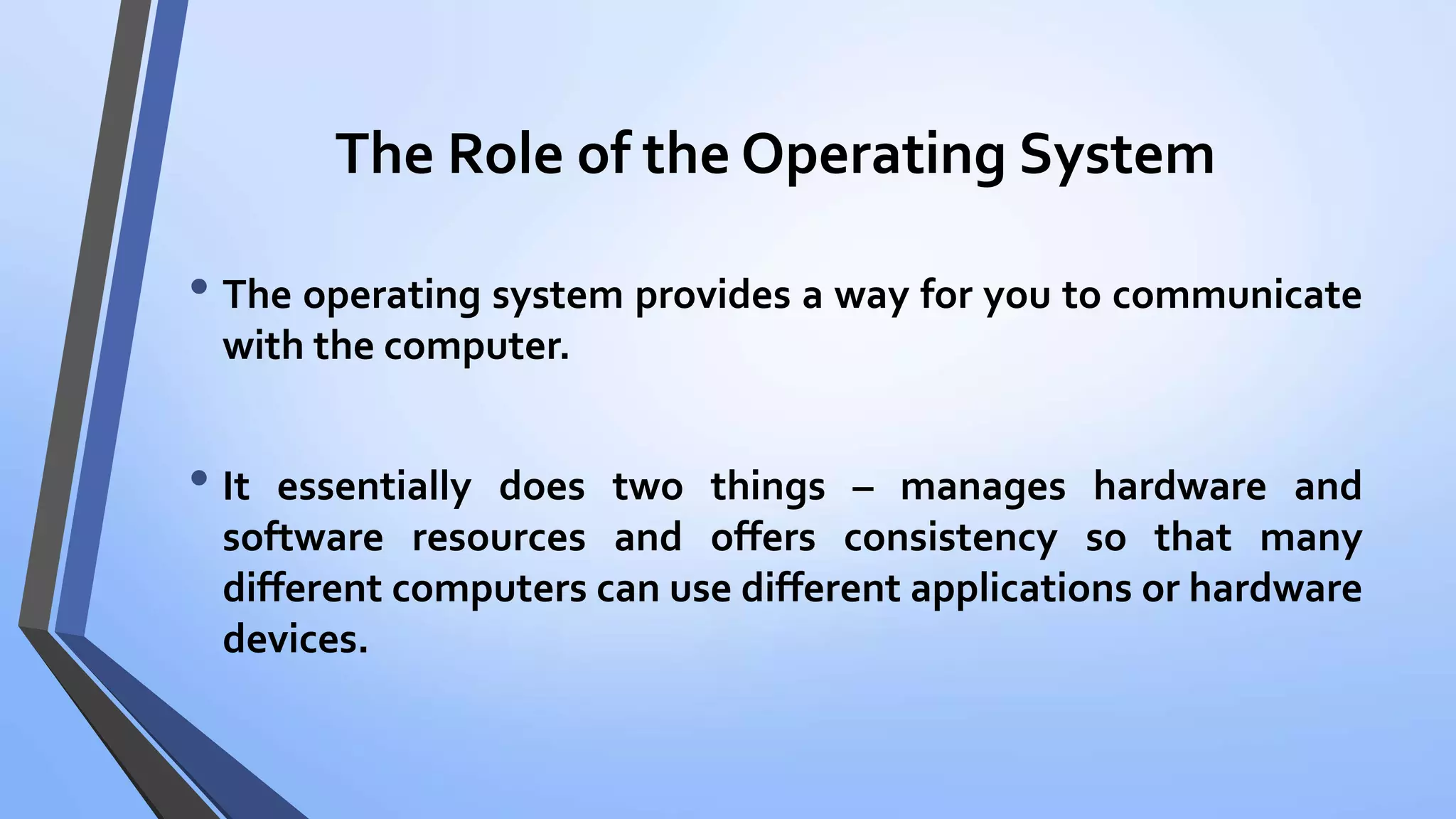 The Role of the Operating System
• The operating system provides a way for you to communicate
with the computer.
• It essentially does two things – manages hardware and
software resources and offers consistency so that many
different computers can use different applications or hardware
devices.
 