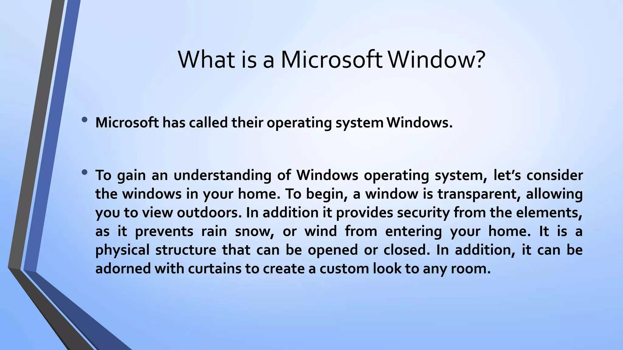 What is a MicrosoftWindow?
• Microsoft has called their operating system Windows.
• To gain an understanding of Windows operating system, let’s consider
the windows in your home. To begin, a window is transparent, allowing
you to view outdoors. In addition it provides security from the elements,
as it prevents rain snow, or wind from entering your home. It is a
physical structure that can be opened or closed. In addition, it can be
adorned with curtains to create a custom look to any room.
 