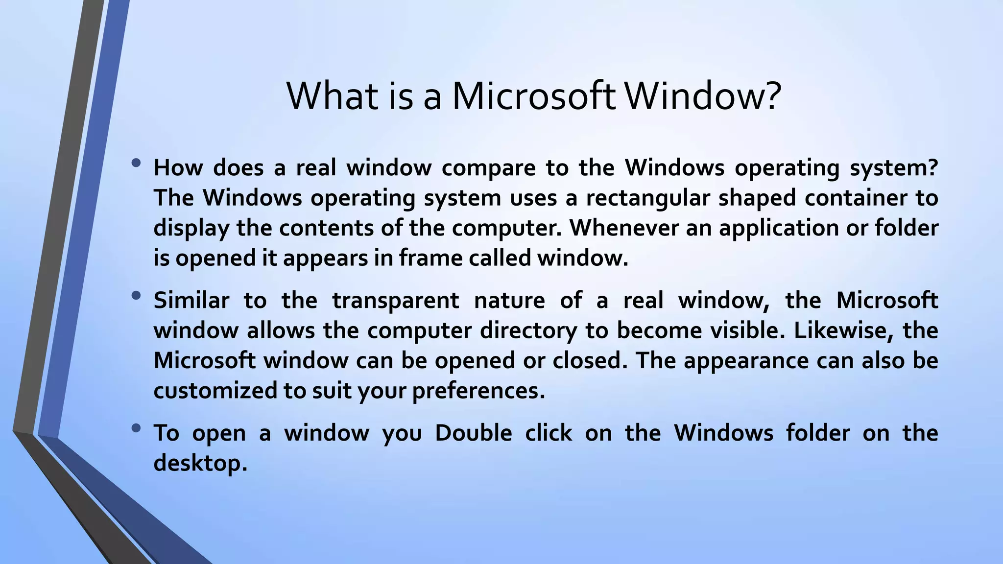 What is a MicrosoftWindow?
• How does a real window compare to the Windows operating system?
The Windows operating system uses a rectangular shaped container to
display the contents of the computer. Whenever an application or folder
is opened it appears in frame called window.
• Similar to the transparent nature of a real window, the Microsoft
window allows the computer directory to become visible. Likewise, the
Microsoft window can be opened or closed. The appearance can also be
customized to suit your preferences.
• To open a window you Double click on the Windows folder on the
desktop.
 