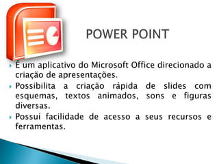    É um aplicativo do Microsoft Office direcionado a
    criação de apresentações.
   Possibilita a criação rápida de slides com
    esquemas, textos animados, sons e figuras
    diversas.
   Possui facilidade de acesso a seus recursos e
    ferramentas.
 