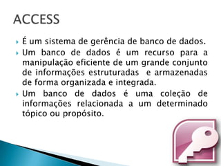    É um sistema de gerência de banco de dados.
   Um banco de dados é um recurso para a
    manipulação eficiente de um grande conjunto
    de informações estruturadas e armazenadas
    de forma organizada e integrada.
   Um banco de dados é uma coleção de
    informações relacionada a um determinado
    tópico ou propósito.
 