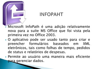    Microsoft InfoPath é uma adição relativamente
    nova para a suíte MS Office que foi vista pela
    primeira vez no Office 2003.
   O aplicativo pode ser usado tanto para criar e
    preencher formulários baseados em XML
    eletrônicos, tais como folhas de tempo, pedidos
    de status e relatórios de despesas.
   Permite ao usuário uma maneira mais eficiente
    para gerenciar dados.
 