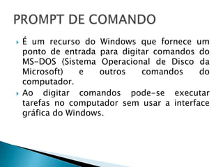    É um recurso do Windows que fornece um
    ponto de entrada para digitar comandos do
    MS-DOS (Sistema Operacional de Disco da
    Microsoft)    e   outros   comandos     do
    computador.
   Ao digitar comandos pode-se executar
    tarefas no computador sem usar a interface
    gráfica do Windows.
 