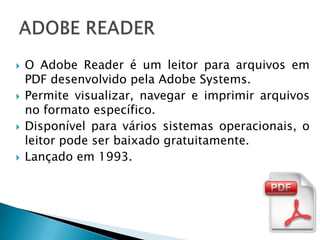    O Adobe Reader é um leitor para arquivos em
    PDF desenvolvido pela Adobe Systems.
   Permite visualizar, navegar e imprimir arquivos
    no formato específico.
   Disponível para vários sistemas operacionais, o
    leitor pode ser baixado gratuitamente.
   Lançado em 1993.
 