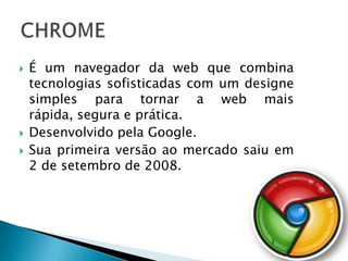    É um navegador da web que combina
    tecnologias sofisticadas com um designe
    simples para tornar a web mais
    rápida, segura e prática.
   Desenvolvido pela Google.
   Sua primeira versão ao mercado saiu em
    2 de setembro de 2008.
 