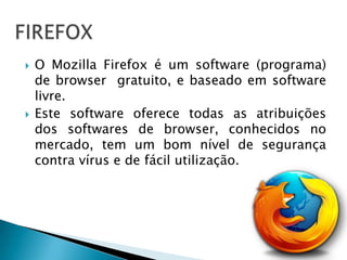    O Mozilla Firefox é um software (programa)
    de browser gratuito, e baseado em software
    livre.
   Este software oferece todas as atribuições
    dos softwares de browser, conhecidos no
    mercado, tem um bom nível de segurança
    contra vírus e de fácil utilização.
 