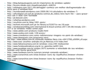    http://blog.bytequeeugosto.com.br/importancia-do-windows-update/
   http://forums.tibiabr.com/showthread.php?t=448354
   http://infologico.com/2011/09/defraggler-conheca-um-melhor-desfragmentador-de-
    disco-para-o-windows.html
   http://mundonaweb.wordpress.com/2009/08/14/calculadora-do-windows-7/
   http://olhardigital.uol.com.br/produtos/central_de_videos/nero-burn-lite---para-gravar-
    seus-cds-e-dvds-com-facilidade
   http://pt.beezzer.com/
   http://rafaelrjp.wordpress.com
   http://resultson.com.br/blog/1001-posts/
   http://technet.microsoft.com/pt-br/library/cc722071(v=ws.10).aspx
   http://windowsteamblog.com/international/b/brasil/archive/2011/04/08/introdu-231-
    227-o-ao-windows-media-center.aspx
   http://www.adobe.com/products/reader.html
   http://www.azalea.com/code-128/access/
   http://www.criandomsn.com/como-redimensionar-imagens-no-paint-do-windows/
   http://www.downgratis.com/programas/nero-
    lite/http://www.baboo.com.br/conteudo/modelos/Nero-Lite-v9412708_a36904_z0.aspx
   http://www.esec-anselmo-andrade.rcts.pt/Noticias/n10/index.htm
   http://www.fabianosantana.com.br/windows-vista/240-mediacenter
   http://www.fundacaobradesco.org.br/vv-apostilas/oe001.htm
   http://www.guiadopc.com.br/artigos/2675/aumente-a-velocidade-do-seu-windows-
    fazendo-uma-faxina-geral.html
   http://www.hardware.com.br/tutoriais/prompt-comando-windows/
   http://www.iconarchive.com/show/browser-icons-by-royalflushxx/browser-chrome-
    icon.html
   http://www.iconarchive.com/show/browser-icons-by-royalflushxx/browser-firefox-
    icon.html
 