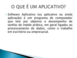    Software Aplicativo (ou aplicativo ou ainda
    aplicação) é um programa de computador
    que tem por objetivo o desempenho de
    tarefas de índole prática, em geral ligadas ao
    processamento de dados, como o trabalho
    em escritório ou empresarial.
 