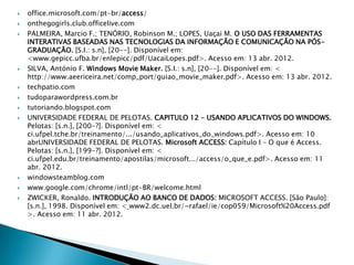    office.microsoft.com/pt-br/access/
   onthegogirls.club.officelive.com
   PALMEIRA, Marcio F.; TENÓRIO, Robinson M.; LOPES, Uaçai M. O USO DAS FERRAMENTAS
    INTERATIVAS BASEADAS NAS TECNOLOGIAS DA INFORMAÇÃO E COMUNICAÇÃO NA PÓS-
    GRADUAÇÃO. [S.I.: s.n], [20--]. Disponível em:
    <www.gepicc.ufba.br/enlepicc/pdf/UacaiLopes.pdf>. Acesso em: 13 abr. 2012.
   SILVA, António F. Windows Movie Maker. [S.I.: s.n], [20--]. Disponível em: <
    http://www.aeericeira.net/comp_port/guiao_movie_maker.pdf>. Acesso em: 13 abr. 2012.
   techpatio.com
   tudoparawordpress.com.br
   tutoriando.blogspot.com
   UNIVERSIDADE FEDERAL DE PELOTAS. CAPITULO 12 – USANDO APLICATIVOS DO WINDOWS.
    Pelotas: [s.n.], [200-?]. Disponível em: <
    ci.ufpel.tche.br/treinamento/.../usando_aplicativos_do_windows.pdf>. Acesso em: 10
    abrUNIVERSIDADE FEDERAL DE PELOTAS. Microsoft ACCESS: Capítulo Ι – O que é Access.
    Pelotas: [s.n.], [199-?]. Disponível em: <
    ci.ufpel.edu.br/treinamento/apostilas/microsoft.../access/o_que_e.pdf>. Acesso em: 11
    abr. 2012.
   windowsteamblog.com
   www.google.com/chrome/intl/pt-BR/welcome.html
   ZWICKER, Ronaldo. INTRODUÇÃO AO BANCO DE DADOS: MICROSOFT ACCESS. [São Paulo]:
    [s.n.], 1998. Disponível em: < www2.dc.uel.br/~rafael/ie/cop059/Microsoft%20Access.pdf
    >. Acesso em: 11 abr. 2012.
 
