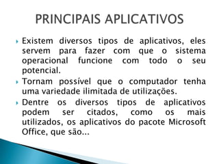   Existem diversos tipos de aplicativos, eles
    servem para fazer com que o sistema
    operacional funcione com todo o seu
    potencial.
   Tornam possível que o computador tenha
    uma variedade ilimitada de utilizações.
   Dentre os diversos tipos de aplicativos
    podem      ser   citados,   como    os   mais
    utilizados, os aplicativos do pacote Microsoft
    Office, que são...
 