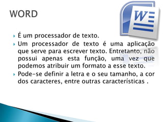    É um processador de texto.
   Um processador de texto é uma aplicação
    que serve para escrever texto. Entretanto, não
    possui apenas esta função, uma vez que
    podemos atribuir um formato a esse texto.
   Pode-se definir a letra e o seu tamanho, a cor
    dos caracteres, entre outras características .
 