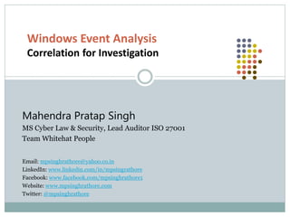 Windows Event Analysis
Correlation for Investigation
Mahendra Pratap Singh
MS Cyber Law & Security, Lead Auditor ISO 27001
Team Whitehat People
Email: mpsinghrathore@yahoo.co.in
LinkedIn: www.linkedin.com/in/mpsingrathore
Facebook: www.facebook.com/mpsinghrathore1
Website: www.mpsinghrathore.com
Twitter: @mpsinghrathore
 