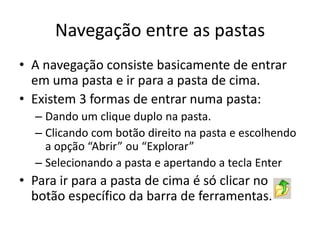 Navegação entre as pastas
• A navegação consiste basicamente de entrar
  em uma pasta e ir para a pasta de cima.
• Existem 3 formas de entrar numa pasta:
  – Dando um clique duplo na pasta.
  – Clicando com botão direito na pasta e escolhendo
    a opção “Abrir” ou “Explorar”
  – Selecionando a pasta e apertando a tecla Enter
• Para ir para a pasta de cima é só clicar no
  botão específico da barra de ferramentas.
 