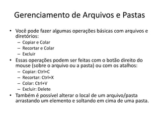 Gerenciamento de Arquivos e Pastas
• Você pode fazer algumas operações básicas com arquivos e
  diretórios:
   – Copiar e Colar
   – Recortar e Colar
   – Excluir
• Essas operações podem ser feitas com o botão direito do
  mouse (sobre o arquivo ou a pasta) ou com os atalhos:
   –   Copiar: Ctrl+C
   –   Recortar: Ctrl+X
   –   Colar: Ctrl+V
   –   Excluir: Delete
• Também é possível alterar o local de um arquivo/pasta
  arrastando um elemento e soltando em cima de uma pasta.
 