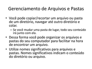 Gerenciamento de Arquivos e Pastas
• Você pode copiar/recortar um arquivo ou pasta
  de um diretório, navegar até outro diretório e
  colar.
  – Se você mudar uma pasta de lugar, todo seu conteúdo
    irá junto com ela.
• Dessa forma você pode organizar os arquivos e
  pastas do seu computador para facilitar na hora
  de encontrar um arquivo.
• Utilize nomes significativos para arquivos e
  pastas. Nomes significativos indicam o conteúdo
  do diretório ou arquivo.
 