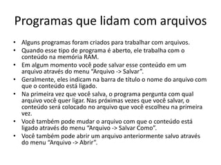 Programas que lidam com arquivos
• Alguns programas foram criados para trabalhar com arquivos.
• Quando esse tipo de programa é aberto, ele trabalha com o
  conteúdo na memória RAM.
• Em algum momento você pode salvar esse conteúdo em um
  arquivo através do menu “Arquivo -> Salvar”.
• Geralmente, eles indicam na barra de título o nome do arquivo com
  que o conteúdo está ligado.
• Na primeira vez que você salva, o programa pergunta com qual
  arquivo você quer ligar. Nas próximas vezes que você salvar, o
  conteúdo será colocado no arquivo que você escolheu na primeira
  vez.
• Você também pode mudar o arquivo com que o conteúdo está
  ligado através do menu “Arquivo -> Salvar Como”.
• Você também pode abrir um arquivo anteriormente salvo através
  do menu “Arquivo -> Abrir”.
 