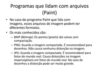 Programas que lidam com arquivos
              (Paint)
• No caso do programa Paint que lida com
  imagens, esses arquivos de imagem podem ter
  diferentes formatos.
• Os mais conhecidos são:
   – BMP (Bitmap): Os pontos (pixels) são salvos sem
     compactação.
   – PNG: Guarda a imagem compactada. É recomendável para
     desenhos. Não causa nenhuma distorção na imagem.
   – JPG: Guarda a imagem compactada. É recomendável para
     fotos do mundo real. Causa distorções na imagem
     imperceptíveis em fotos do mundo real. No caso de
     desenhos a distorção pode ser muito grande.
 