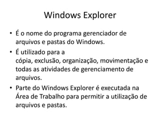 Windows Explorer
• É o nome do programa gerenciador de
  arquivos e pastas do Windows.
• É utilizado para a
  cópia, exclusão, organização, movimentação e
  todas as atividades de gerenciamento de
  arquivos.
• Parte do Windows Explorer é executada na
  Área de Trabalho para permitir a utilização de
  arquivos e pastas.
 