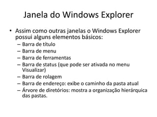 Janela do Windows Explorer
• Assim como outras janelas o Windows Explorer
  possui alguns elementos básicos:
  – Barra de título
  – Barra de menu
  – Barra de ferramentas
  – Barra de status (que pode ser ativada no menu
    Visualizar)
  – Barra de rolagem
  – Barra de endereço: exibe o caminho da pasta atual
  – Árvore de diretórios: mostra a organização hierárquica
    das pastas.
 