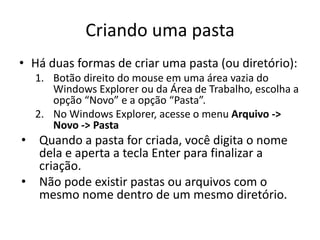 Criando uma pasta
• Há duas formas de criar uma pasta (ou diretório):
  1. Botão direito do mouse em uma área vazia do
     Windows Explorer ou da Área de Trabalho, escolha a
     opção “Novo” e a opção “Pasta”.
  2. No Windows Explorer, acesse o menu Arquivo ->
     Novo -> Pasta
• Quando a pasta for criada, você digita o nome
  dela e aperta a tecla Enter para finalizar a
  criação.
• Não pode existir pastas ou arquivos com o
  mesmo nome dentro de um mesmo diretório.
 