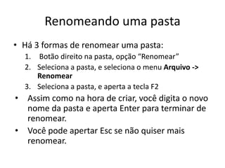 Renomeando uma pasta
• Há 3 formas de renomear uma pasta:
  1. Botão direito na pasta, opção “Renomear”
  2. Seleciona a pasta, e seleciona o menu Arquivo ->
     Renomear
  3. Seleciona a pasta, e aperta a tecla F2
• Assim como na hora de criar, você digita o novo
  nome da pasta e aperta Enter para terminar de
  renomear.
• Você pode apertar Esc se não quiser mais
  renomear.
 