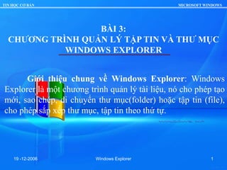 TIN HỌC CƠ BẢN MICROSOFT WINDOWS
19 -12-2006 Windows Explorer 1
BÀI 3:
CHƯƠNG TRÌNH QUẢN LÝ TẬP TIN VÀ THƯ MỤC
WINDOWS EXPLORER
Giới thiệu chung về Windows Explorer: Windows
Explorer là một chương trình quản lý tài liệu, nó cho phép tạo
mới, sao chép, di chuyển thư mục(folder) hoặc tập tin (file),
cho phép sắp xếp thư mục, tập tin theo thứ tự.
 