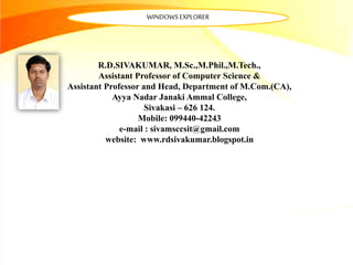 R.D.SIVAKUMAR, M.Sc.,M.Phil.,M.Tech.,
Assistant Professor of Computer Science &
Assistant Professor and Head, Department of M.Com.(CA),
Ayya Nadar Janaki Ammal College,
Sivakasi – 626 124.
Mobile: 099440-42243
e-mail : sivamsccsit@gmail.com
website: www.rdsivakumar.blogspot.in
WINDOWSEXPLORER
 