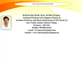 R.D.SIVAKUMAR, M.Sc.,M.Phil.,M.Tech.,
Assistant Professor of Computer Science &
Assistant Professor and Head, Department of M.Com.(CA),
Ayya Nadar Janaki Ammal College,
Sivakasi – 626 124.
Mobile: 099440-42243
e-mail : sivamsccsit@gmail.com
website: www.rdsivakumar.blogspot.in
SELECTINGFILESANDFOLDERS
 