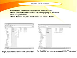 RENAMING FILES AND FOLDERS
Single file Renaming option with Folders Bar
To rename a file or folder, right click on the file or folder.
Select Rename from the shortcut list, which pops up on the screen.
Now change the name
From the menu bar, click File Rename and rename the file
The file MANI has been renamed as SHIVA ( Folders Bar)
 