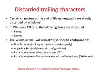 Discarded trailing charactersCertain characters at the end of file names/paths are silently discarded by Windows!In Windows API calls, the following items are discarded:PeriodsSpacesThe Windows shell will also allow, in specific configurations:Double quotes (as long as they are closed properly)Angle brackets (only in certain configurations)Extraneous current directory markers (“/.”)Extraneous parent directory markers with arbitrary items (fake or real)Trailing characters ~ Of certain varieties: ~ Removed, silently.