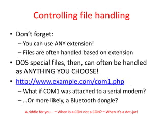 Controlling file handlingDon’t forget:You can use ANY extension!Files are often handled based on extensionDOS special files, then, can often be handled as ANYTHING YOU CHOOSE!http://www.example.com/com1.phpWhat if COM1 was attached to a serial modem?…Or more likely, a Bluetooth dongle?A riddle for you… ~ When is a CON not a CON? ~ When it’s a dot-jar!
