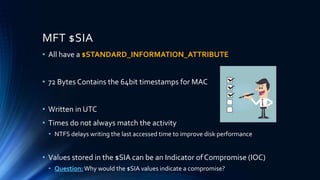 MFT $SIA
• All have a $STANDARD_INFORMATION_ATTRIBUTE
• 72 Bytes Contains the 64bit timestamps for MAC
• Written in UTC
• Times do not always match the activity
• NTFS delays writing the last accessed time to improve disk performance
• Values stored in the $SIA can be an Indicator of Compromise (IOC)
• Question:Why would the $SIA values indicate a compromise?
 