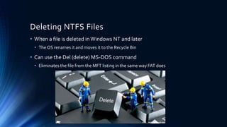 Deleting NTFS Files
• When a file is deleted inWindows NT and later
• The OS renames it and moves it to the Recycle Bin
• Can use the Del (delete) MS-DOS command
• Eliminates the file from the MFT listing in the same way FAT does
 