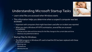 Understanding Microsoft Startup Tasks
• Learn what files are accessed when Windows starts
• This information helps you determine when a suspect’s computer was last
accessed
• Important with computers that might have been used after an incident was reported
• When you start aWindows XP NTFS workstation, several files are accessed
immediately
• The last access date and time stamp for the files change to the current date and time
• Destroys any potential evidence
• Startup Files for Windows:
• The Ntldr program inWindows XP used to load the OS has been replaced with these
three boot utilities:
• Bootmgr.exe
• Winload.exe
• Winresume.exe
 