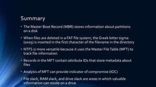 Summary
• The Master Boot Record (MBR) stores information about partitions
on a disk
• When files are deleted in a FAT file system, the Greek letter sigma
(0x05) is inserted in the first character of the filename in the directory
• NTFS is more versatile because it uses the Master FileTable (MFT) to
track file information
• Records in the MFT contain attribute IDs that store metadata about
files
• Analysis of MFT can provide indicator of compromise (IOC)
• File slack, RAM slack, and drive slack are areas in which valuable
information can reside on a drive
 