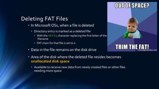 Deleting FAT Files
• In Microsoft OSs, when a file is deleted
• Directory entry is marked as a deleted file
• With the HEX E5 character replacing the first letter of the
filename
• FAT chain for that file is set to 0
• Data in the file remains on the disk drive
• Area of the disk where the deleted file resides becomes
unallocated disk space
• Available to receive new data from newly created files or other files
needing more space
 