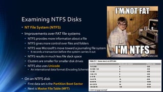 Examining NTFS Disks
• NT File System (NTFS)
• Improvements over FAT file systems
• NTFS provides more information about a file
• NTFS gives more control over files and folders
• NTFS was Microsoft’s move toward a journaling file system
• It records a transaction before the system carries it out
• NTFS results in much less file slack space
• Clusters are smaller for smaller disk drives
• NTFS also uses Unicode
• An international data format (Encoding Scheme)
• On an NTFS disk
• First data set is the Partition Boot Sector
• Next is Master FileTable (MFT)
 