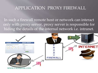 In such a firewall remote host or network can interact
only with proxy server, proxy server is responsible for
hiding the details of the internal network i.e. intranet.
APPLICATION PROXY FIREWALL
 