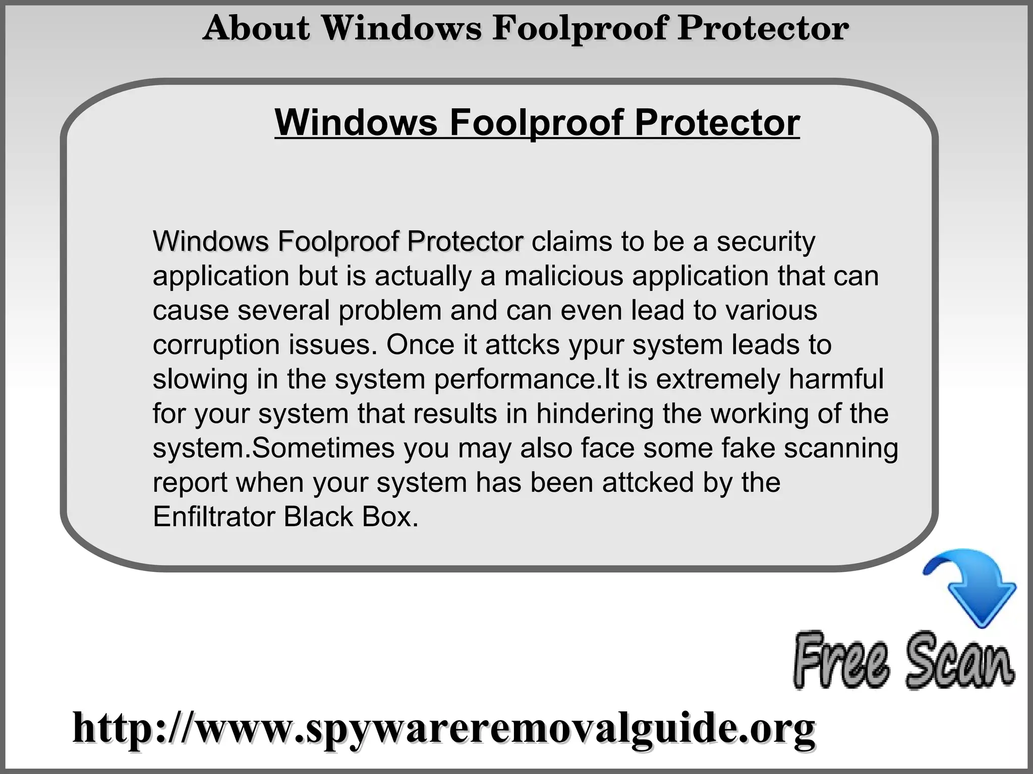  About Windows Foolproof Protector

            Windows Foolproof Protector
               How To Remove

   Windows Foolproof Protector claims to be a security
   application but is actually a malicious application that can
   cause several problem and can even lead to various
   corruption issues. Once it attcks ypur system leads to
   slowing in the system performance.It is extremely harmful
   for your system that results in hindering the working of the
   system.Sometimes you may also face some fake scanning
   report when your system has been attcked by the
   Enfiltrator Black Box.




http://www.spywareremovalguide.org
 