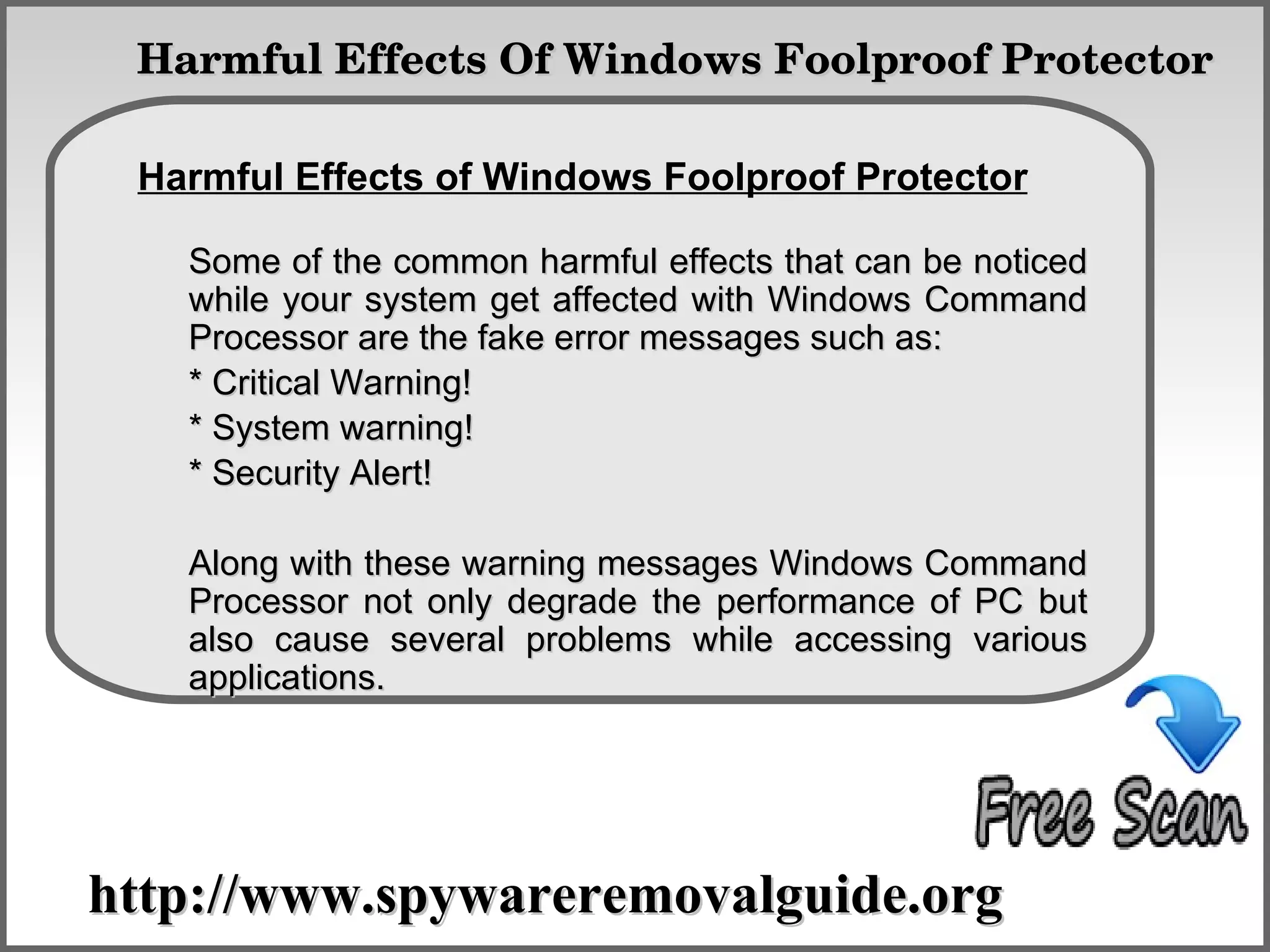   Harmful Effects Of Windows Foolproof Protector

 Harmful Effects of Windows Foolproof Protector
              How To Remove
   Some of the common harmful effects that can be noticed
   while your system get affected with Windows Command
   Processor are the fake error messages such as:
   * Critical Warning!
   * System warning!
   * Security Alert!

   Along with these warning messages Windows Command
   Processor not only degrade the performance of PC but
   also cause several problems while accessing various
   applications.




http://www.spywareremovalguide.org
 