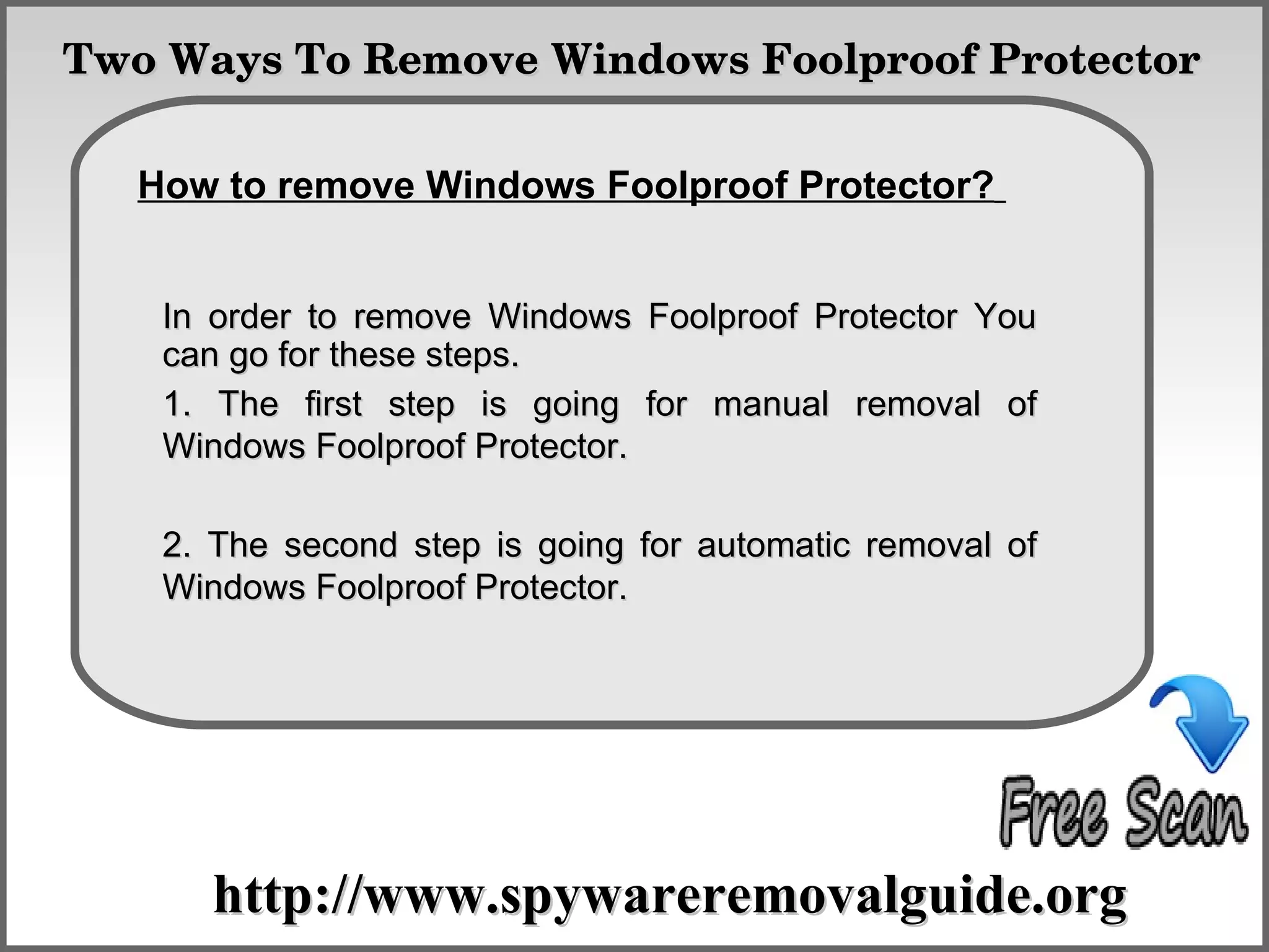 Two Ways To Remove Windows Foolproof Protector

              How To Remove
   How to remove Windows Foolproof Protector?


    In order to remove Windows Foolproof Protector You
    can go for these steps.
    1. The first step is going for manual removal of
    Windows Foolproof Protector.

    2. The second step is going for automatic removal of
    Windows Foolproof Protector.




      http://www.spywareremovalguide.org
 