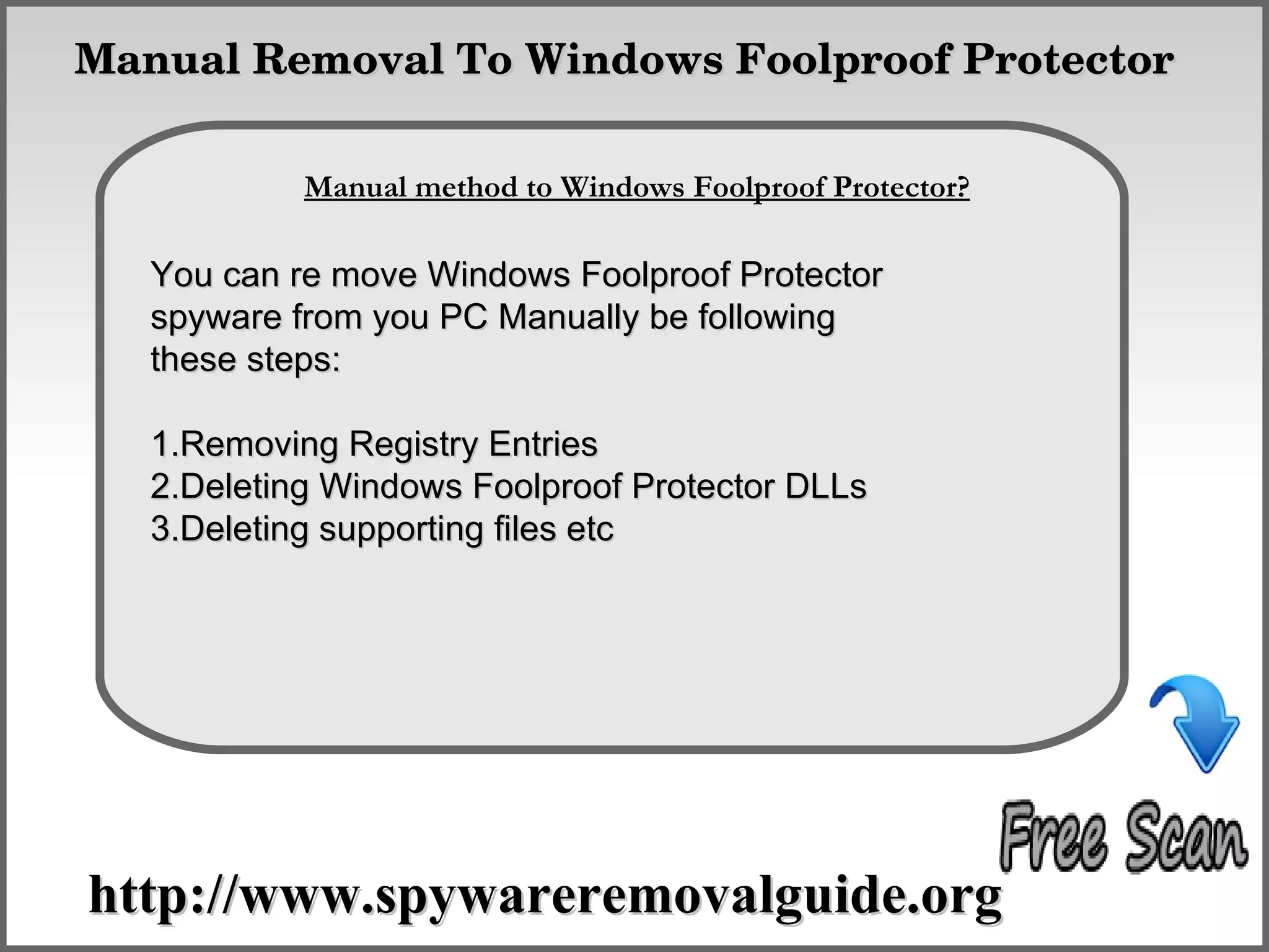  Manual Removal To Windows Foolproof Protector

                How To Remove
            Manual method to Windows Foolproof Protector?

   You can re move Windows Foolproof Protector
   spyware from you PC Manually be following
   these steps:

   1.Removing Registry Entries
   2.Deleting Windows Foolproof Protector DLLs
   3.Deleting supporting files etc




 http://www.spywareremovalguide.org
 