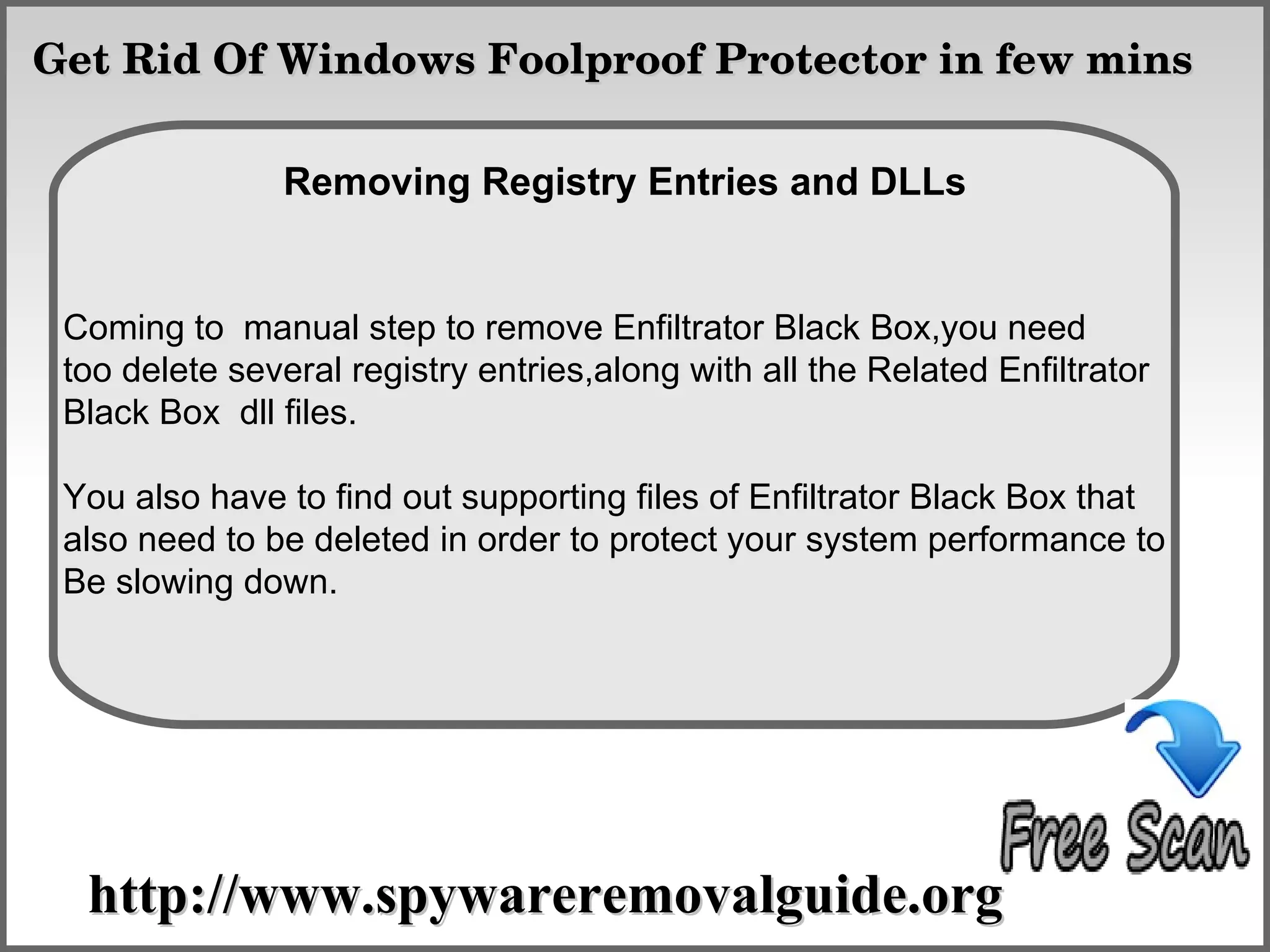 Get Rid Of Windows Foolproof Protector in few mins

                    How To Remove
                Removing Registry Entries and DLLs


 Coming to manual step to remove Enfiltrator Black Box,you need
 too delete several registry entries,along with all the Related Enfiltrator
 Black Box dll files.

 You also have to find out supporting files of Enfiltrator Black Box that
 also need to be deleted in order to protect your system performance to
 Be slowing down.




  http://www.spywareremovalguide.org
 