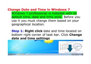 Change Date and Time in Windows 7
Windows 7 professional is installed with its
default time, date and time zone. Before you
use it you must change them based on your
geographical location.
Step 1: Right click date and time located on
bottom right corner of task bar. Click Change
date and time settings
 