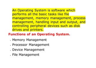 An Operating System is software which
performs all the basic tasks like file
management, memory management, process
management, handling input and output, and
controlling peripheral devices such as disk
drives and printers.
Functions of an Operating System.
 Memory Management
 Processor Management
 Device Management
 File Management
 