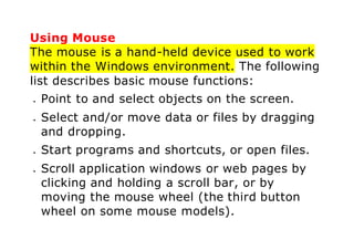 Using Mouse
The mouse is a hand-held device used to work
within the Windows environment. The following
list describes basic mouse functions:
 Point to and select objects on the screen.
 Select and/or move data or files by dragging
and dropping.
 Start programs and shortcuts, or open files.
 Scroll application windows or web pages by
clicking and holding a scroll bar, or by
moving the mouse wheel (the third button
wheel on some mouse models).
 